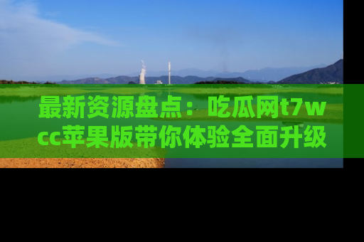 最新资源盘点:吃瓜网t7wcc苹果版带你体验全面升级