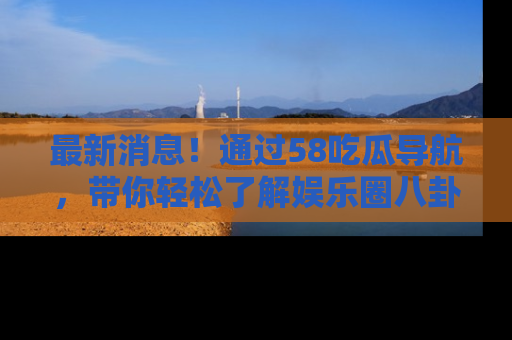 最新消息!通过58吃瓜导航,带你轻松了解娱乐圈八卦动态!