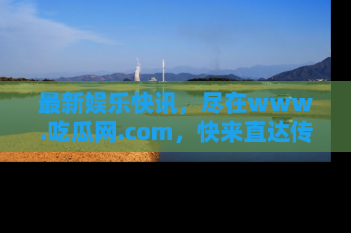 最新娱乐快讯,尽在www.吃瓜网.com,快来直达传送门收获惊喜吧!