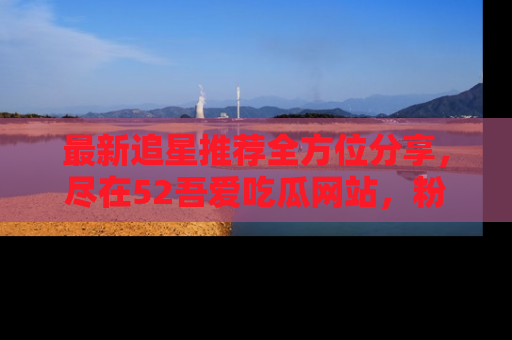 最新追星推荐全方位分享,尽在52吾爱吃瓜网站,粉丝必看